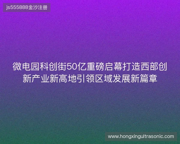 微电园科创街50亿重磅启幕打造西部创新产业新高地引领区域发展新篇章
