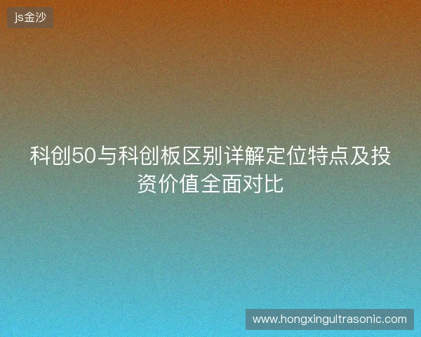 科创50与科创板区别详解定位特点及投资价值全面对比